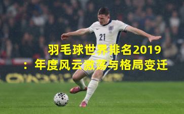 羽毛球世界排名2019:年度风云激荡与格局变迁