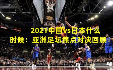2021中国vs日本什么时候：亚洲足坛焦点对决回顾