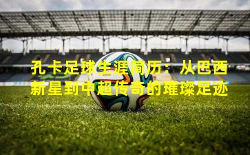 孔卡足球生涯简历：从巴西新星到中超传奇的璀璨足迹