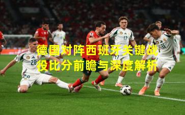 德国对阵西班牙关键战役比分前瞻与深度解析