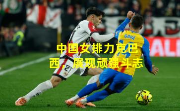 中国女排力克巴西，展现顽强斗志