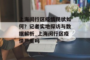 上海闵行区疫情现状如何？记者实地探访与数据解析_上海闵行区疫情严重吗