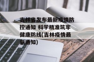 吉林省发布最新疫情防控通知 科学精准筑牢健康防线(吉林疫情最新通知)