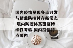 国内疫情呈现多点散发与精准防控并存新常态 境内防控体系面临持续性考验,国内疫情特点境内