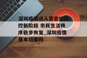 深圳疫情进入常态化防控新阶段 市民生活秩序稳步恢复_深圳疫情基本结束吗