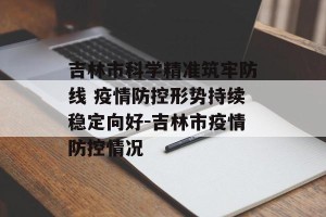 吉林市科学精准筑牢防线 疫情防控形势持续稳定向好-吉林市疫情防控情况