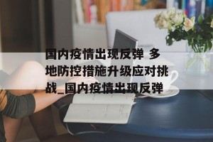 国内疫情出现反弹 多地防控措施升级应对挑战_国内疫情出现反弹