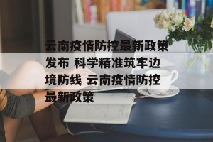 云南疫情防控最新政策发布 科学精准筑牢边境防线 云南疫情防控最新政策