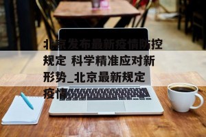 北京发布最新疫情防控规定 科学精准应对新形势_北京最新规定 疫情