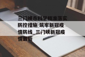 三门峡市科学精准落实防控措施 筑牢新冠疫情防线_三门峡新冠疫情最新