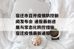 宿迁市召开疫情防控新闻发布会 通报最新进展与常态化防控措施_宿迁疫情最新通报