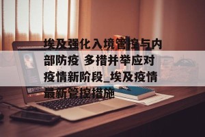 埃及强化入境管控与内部防疫 多措并举应对疫情新阶段_埃及疫情最新管控措施