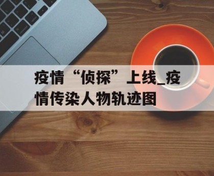 疫情“侦探”上线_疫情传染人物轨迹图