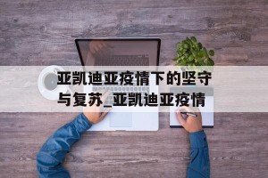 亚凯迪亚疫情下的坚守与复苏_亚凯迪亚疫情