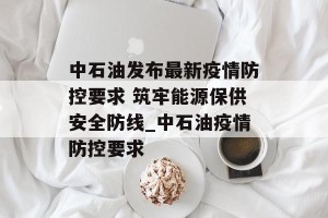 中石油发布最新疫情防控要求 筑牢能源保供安全防线_中石油疫情防控要求