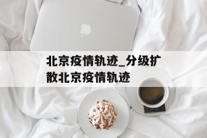 北京疫情轨迹_分级扩散北京疫情轨迹