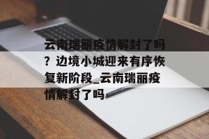 云南瑞丽疫情解封了吗？边境小城迎来有序恢复新阶段_云南瑞丽疫情解封了吗