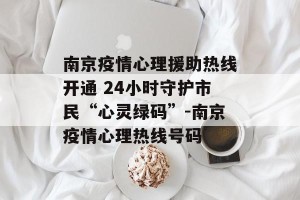 南京疫情心理援助热线开通 24小时守护市民“心灵绿码”-南京疫情心理热线号码