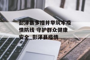 彭泽县多措并举筑牢疫情防线 守护群众健康安全_彭泽县疫情