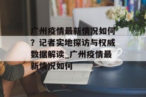 广州疫情最新情况如何？记者实地探访与权威数据解读_广州疫情最新情况如何