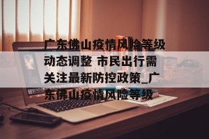广东佛山疫情风险等级动态调整 市民出行需关注最新防控政策_广东佛山疫情风险等级