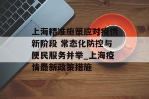 上海精准施策应对疫情新阶段 常态化防控与便民服务并举_上海疫情最新政策措施