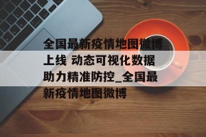 全国最新疫情地图微博上线 动态可视化数据助力精准防控_全国最新疫情地图微博