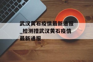 武汉黄石疫情最新通报_检测措武汉黄石疫情最新通报