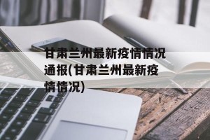 甘肃兰州最新疫情情况通报(甘肃兰州最新疫情情况)