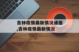 吉林疫情最新情况通报,吉林疫情最新情况