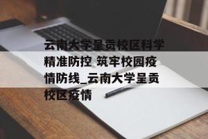 云南大学呈贡校区科学精准防控 筑牢校园疫情防线_云南大学呈贡校区疫情