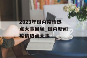 2023年国内疫情热点大事回顾_国内新闻疫情热点大事
