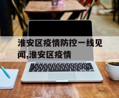 淮安区疫情防控一线见闻,淮安区疫情