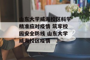山东大学威海校区科学精准应对疫情 筑牢校园安全防线 山东大学威海校区疫情