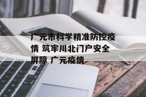 广元市科学精准防控疫情 筑牢川北门户安全屏障 广元疫情