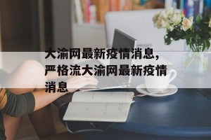 大渝网最新疫情消息,严格流大渝网最新疫情消息