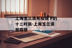 上海玉兰清苑疫情下的十二时辰-上海玉兰清苑疫情