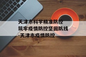 天津市科学精准防控 筑牢疫情防控坚固防线-天津市疫情防控