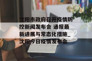 沈阳市政府召开疫情防控新闻发布会 通报最新进展与常态化措施_沈阳今日疫情发布会