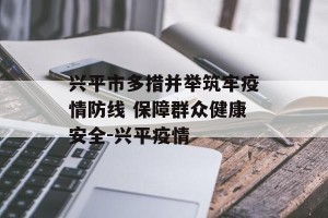 兴平市多措并举筑牢疫情防线 保障群众健康安全-兴平疫情