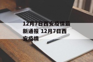 12月7日西安疫情最新通报 12月7日西安疫情