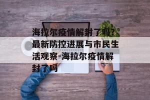 海拉尔疫情解封了吗？最新防控进展与市民生活观察-海拉尔疫情解封了吗