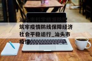 汕头市科学精准防控 筑牢疫情防线保障经济社会平稳运行_汕头市疫情