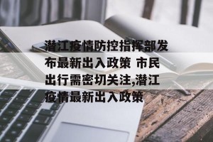 潜江疫情防控指挥部发布最新出入政策 市民出行需密切关注,潜江疫情最新出入政策