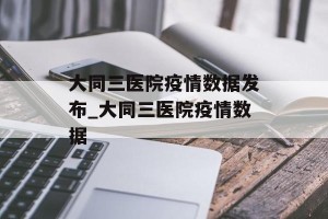大同三医院疫情数据发布_大同三医院疫情数据