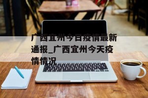 广西宜州今日疫情最新通报_广西宜州今天疫情情况