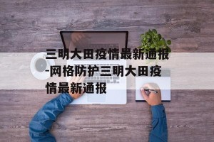 三明大田疫情最新通报-网格防护三明大田疫情最新通报