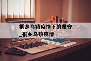 桐乡乌镇疫情下的坚守_桐乡乌镇疫情