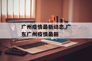 广州疫情最新动态,广东广州疫情最新