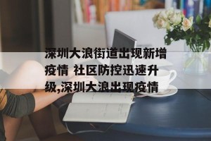 深圳大浪街道出现新增疫情 社区防控迅速升级,深圳大浪出现疫情